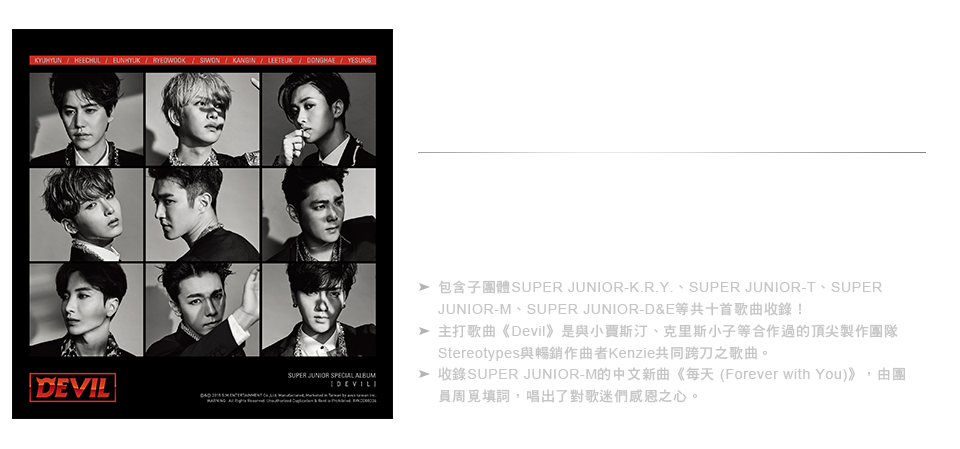 
全球韓流帝王的回歸 
SUPER JUNIOR 出道十週年 紀念特別專輯『DEVIL』台壓版

包含子團體SUPER JUNIOR-K.R.Y.、SUPER JUNIOR-T、SUPER JUNIOR-M、SUPER JUNIOR-D&E等共十首歌曲收錄！
主打歌曲《Devil》是與小賈斯汀、克里斯小子等合作過的頂尖製作團隊Stereotypes與暢銷作曲者Kenzie共同跨刀之歌曲。
收錄SUPER JUNIOR-M的中文新曲《每天 (Forever with You)》，由團員周覓填詞，唱出了對歌迷們感恩之心。