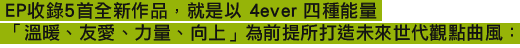 EP收錄5首全新作品，就是以 4ever 四種能量 「溫暖、友愛、力量、向上」為前提所打造未來世代觀點曲風：