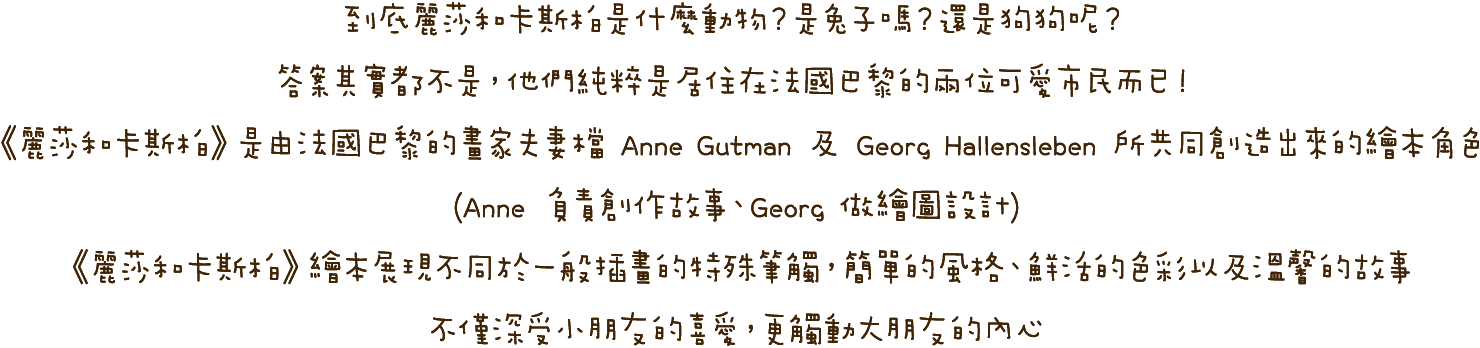 到底麗莎和卡斯柏是什麼動物？是兔子嗎？還是狗狗呢？答案其實都不是，他們純粹是居住在法國巴黎的兩位可愛市民而已！《麗莎和卡斯柏》是由法國巴黎的畫家夫妻檔 Anne Gutman 及 Georg Hallensleben 所共同創造出來的繪本角色(Anne 負責創作故事、Georg 做繪圖設計)。《麗莎和卡斯柏》繪本展現不同於一般插畫的特殊筆觸，簡單的風格、鮮活的色彩以及溫馨的故事，不僅深受小朋友的喜愛，更觸動大朋友的內心！