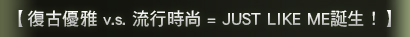 【復古優雅 v.s. 流行時尚 = JUST LIKE ME誕生!】