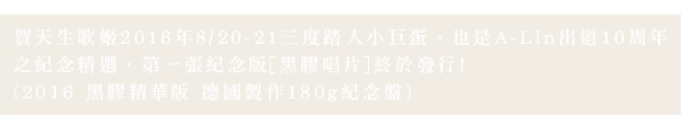賀天生歌姬2016年8/20-21三度踏入小巨蛋，也是A-Lin出道10周年
之紀念精選，第一張紀念版[黑膠唱片]終於發行!
(2016 黑膠精華版 德國製作180g紀念盤)