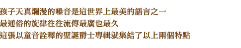 孩子天真爛漫的嗓音是這世界上最美的語言之一，最通俗的旋律往往流傳最廣也最久，這張以童音詮釋的聖誕爵士專輯就集結了以上兩個特點。