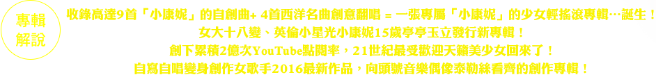 收錄高達9首「小康妮」的自創曲+ 4首西洋名曲創意翻唱
=一張專屬「小康妮」的少女輕搖滾專輯…誕生！
女大十八變、英倫小星光小康妮15歲亭亭玉立發行新專輯！
創下累積2億次YouTube點閱率，21世紀最受歡迎天籟美少女回來了！
自寫自唱變身創作女歌手2016最新作品，向頭號音樂偶像泰勒絲看齊的創作專輯！