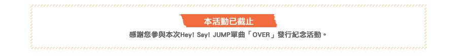 本活動已截止。感謝您參與本次Hey! Say! JUMP單曲「OVER」發行紀念活動。
