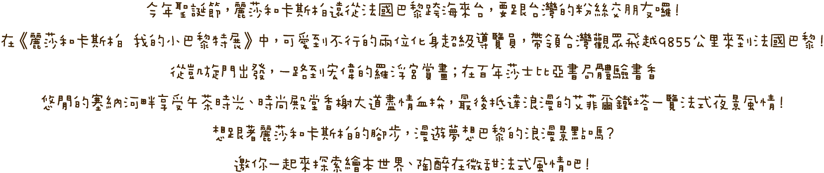 今年聖誕節，麗莎和卡斯柏遠從法國巴黎跨海來台，要跟台灣的粉絲交朋友囉！在《麗莎和卡斯柏 我的小巴黎特展》中，可愛到不行的兩位化身超級導覽員，帶領台灣觀眾飛越9855公里來到法國巴黎！從凱旋門出發，一路到宏偉的羅浮宮賞畫；在百年莎士比亞書局體驗書香、悠閒的塞納河畔享受午茶時光、時尚殿堂香榭大道盡情血拚，最後抵達浪漫的艾菲爾鐵塔一覽法式夜景風情！想跟著麗莎和卡斯柏的腳步，漫遊夢想巴黎的浪漫景點嗎？邀你一起來探索本世界、陶醉在微甜法式風情吧！