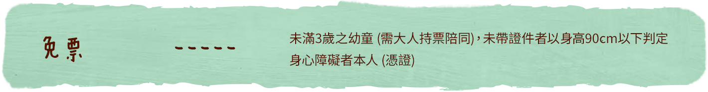 免票：未滿3歲之幼童(需大人持票陪同)，未帶證件者以身高90cm以下判定，或身心障礙者本人(憑證)