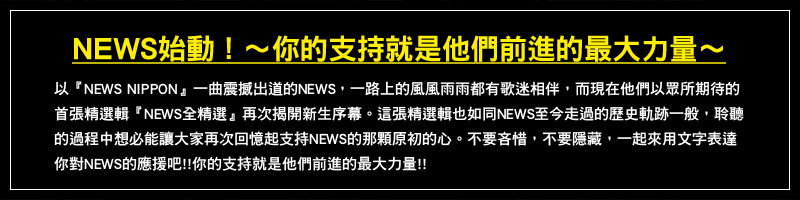 NEWS始動！～你的支持就是他們前進的最大力量～
以『NEWS NIPPON』一曲震撼出道的NEWS，一路上的風風雨雨都有歌迷相伴，而現在他們以眾所期待的首張精選輯『NEWS全精選』再次揭開新生序幕。這張精選輯也如同NEWS至今走過的歷史軌跡一般，聆聽的過程中想必能讓大家再次回憶起支持NEWS的那顆原初的心。不要吝惜，不要隱藏，一起來用文字表達你對NEWS的應援吧!! 你的支持就是他們前進的最大力量!!