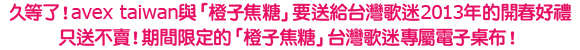 久等了！avex taiwan與「橙子焦糖」要送給台灣歌迷2013年的開春好禮
只送不賣！期間限定的「橙子焦糖」台灣歌迷專屬電子桌布！