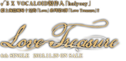 √5(蛇足 pokota michan kettaro koma'n) X VOCALOID製作人「halyosy」，獻上海盜風味十足的「Love」系列第3彈「Love Treasure」!! 6th SINGLE Love Treasure 2013.11.29 ON SALE