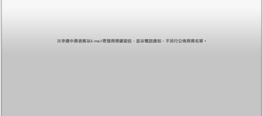 幸運中獎者將以E-mail寄發得獎確認信，並以電話通知，不另行公佈得獎名單。 