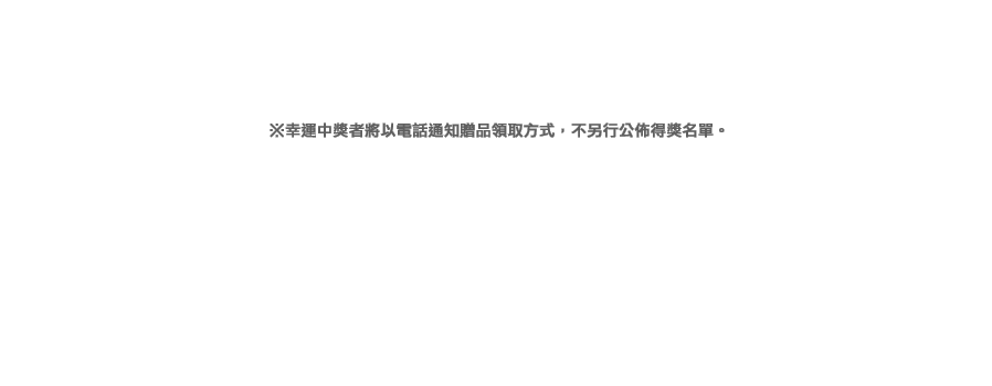 ※幸運中獎者將以電話通知贈品領取方式，不另行公佈得獎名單。