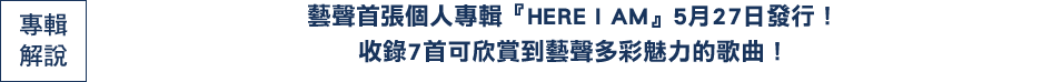 藝聲首張個人專輯『HERE I AM』5月27日發行！
收錄7首可欣賞到藝聲多彩魅力的歌曲！