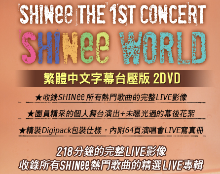 SHINee THE 1ST CONCERT “SHINee WORLD”
繁體中文字幕台壓版
★ 收錄SHINee所有熱門歌曲的LIVE影像
★ 團員精采的個人舞台演出+未曝光過的幕後花絮
★ 精裝Digipack包裝仕樣，內附64頁演唱會LIVE寫真冊
218分鐘的完整LIVE影像
收錄所有SHINee熱門歌曲的精選LIVE專輯
