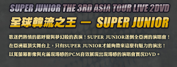 SUPER JUNIOR the 3rd asia tour LIVE 2DVD
全球韓流之王—SUPER JUNIOR
歌迷們熱情的歡呼聲與夢幻般的表演！SUPER JUNIOR迷倒全亞洲的演唱會！
在亞洲最頂尖舞台上，只有SUPER JUNIOR才能夠帶來這麼有魅力的演出！
以寬螢幕影像與充滿現場感的PCM音效展現出現場感的演唱會實況DVD