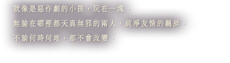 就像是惡作劇的小孩，玩在一塊。無論在哪裡都天真無邪的兩人，純淨友情的羈絆。不論何時何地，都不會改變。