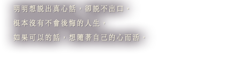 明明想說出真心話，卻說不出口。根本沒有不會後悔的人生，如果可以的話，想隨著自己的心而活。