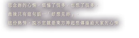 思念妳的心情。煩惱了很多，也想了很多，最後只有這句話…「好想見妳」。這份熱情，說不定就是東方神起想傳達給大家的心情