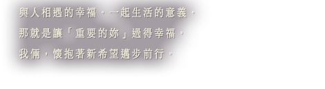與人相遇的幸福。一起生活的意義。那就是讓「重要的妳」過得幸福。我倆，懷抱著新希望邁步前行。