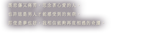 既悲傷又痛苦，思念著心愛的人。也許這是男人才能感受到的無奈。即使是夢也好，我相信能夠再度相遇的奇蹟。