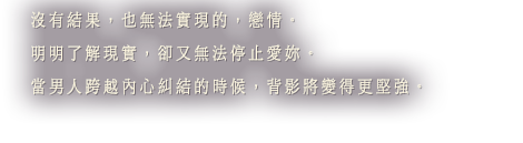 沒有結果，也無法實現的，戀情。明明了解現實，卻又無法停止愛妳。當男人跨越內心糾結的時候，背影將變得更堅強。