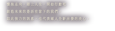 懷抱志向，賭上人生，開始行動吧 創造未來的是活在當下的我們。如此強力的訊息，也代表兩人全新出發的決心。