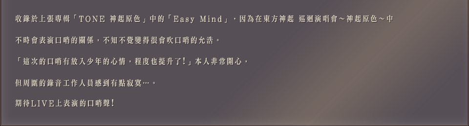 收錄於上張專輯「TONE 神起原色」中的「Easy Mind」，因為在東方神起 巡迴演唱會～神起原色～中不時會表演口哨的關係，不知不覺變得很會吹口哨的允浩。「這次的口哨有放入少年的心情，程度也提升了!」本人非常開心，但周圍的錄音工作人員感到有點寂寞…。期待LIVE上表演的口哨聲!
