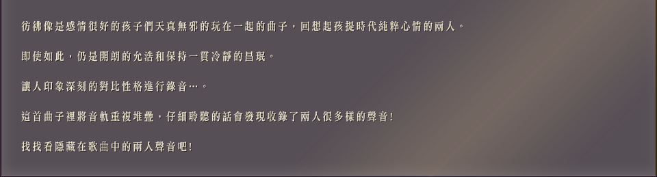 彷彿像是感情很好的孩子們天真無邪的玩在一起的曲子，回想起孩提時代純粹心情的兩人。即使如此，仍是開朗的允浩和保持一貫冷靜的昌珉。讓人印象深刻的對比性格進行錄音…。這首曲子裡將音軌重複堆疊，仔細聆聽的話會發現收錄了兩人很多樣的聲音!找找看隱藏在歌曲中的兩人聲音吧!