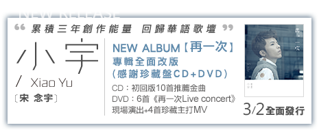小宇 [宋念宇] NEW ALBUM 第三張個人創作音樂專輯 【再一次】 專輯全面改版
感謝珍藏盤 CD+DVD) CD：初回版10首推薦金曲 DVD：6首《再一次Live concert》現場演出+4首珍藏主打MV2013/3/2矚目發行