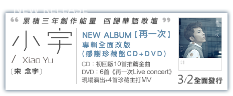 小宇 [宋念宇] NEW ALBUM 第三張個人創作音樂專輯 【再一次】 專輯全面改版
感謝珍藏盤 CD+DVD) CD：初回版10首推薦金曲 DVD：6首《再一次Live concert》現場演出+4首珍藏主打MV2013/3/2矚目發行